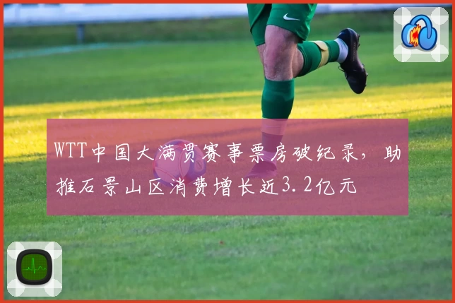 WTT中国大满贯赛事票房破纪录，助推石景山区消费增长近3.2亿元