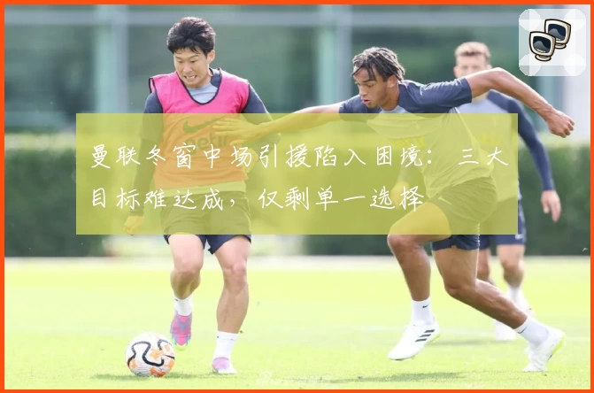 曼联冬窗中场引援陷入困境：三大目标难达成，仅剩单一选择
