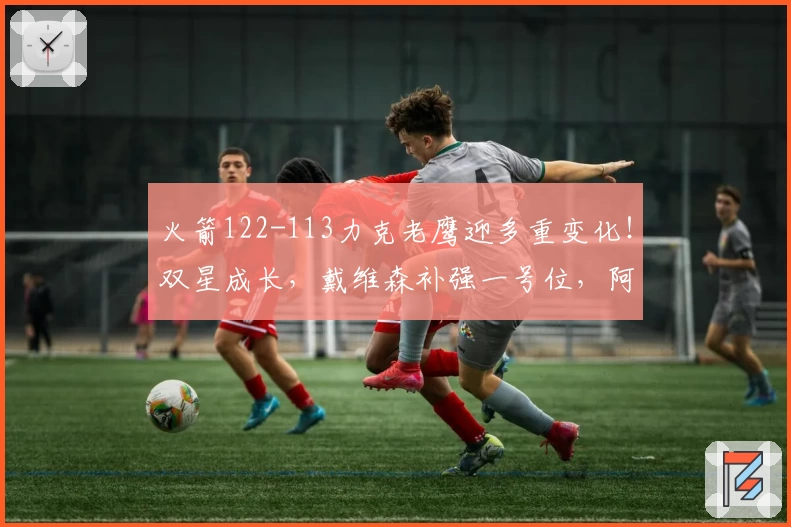 火箭122-113力克老鹰迎多重变化！双星成长，戴维森补强一号位，阿门显短板
