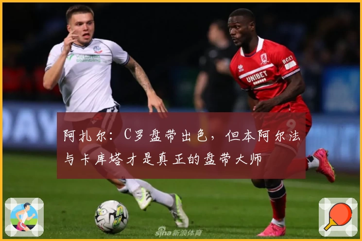 阿扎尔：C罗盘带出色，但本阿尔法与卡库塔才是真正的盘带大师