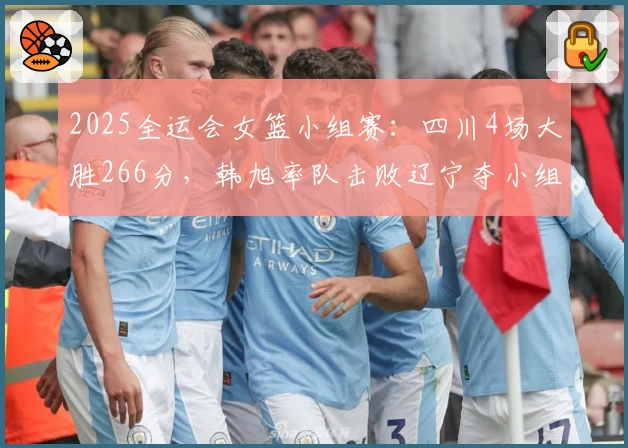 2025全运会女篮小组赛：四川4场大胜266分，韩旭率队击败辽宁夺小组第一