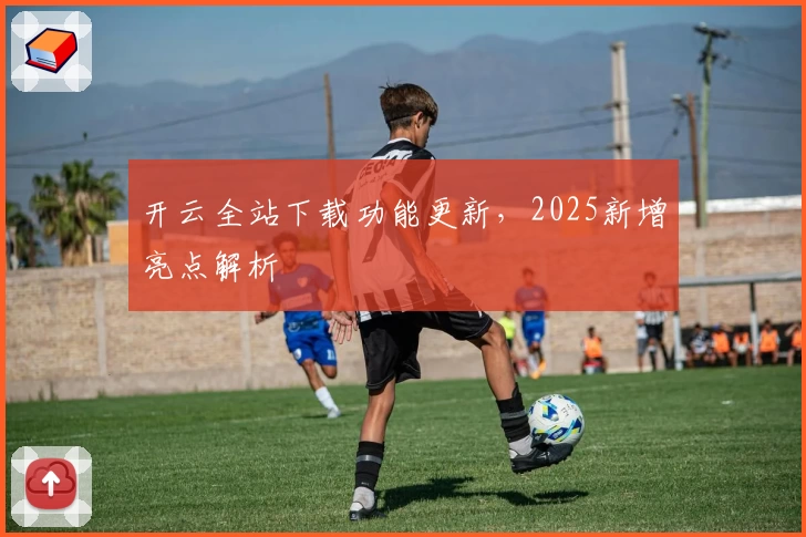 开云全站下载功能更新，2025新增亮点解析