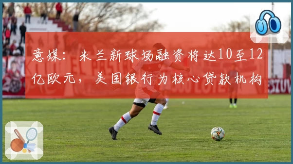 意媒：米兰新球场融资将达10至12亿欧元，美国银行为核心贷款机构