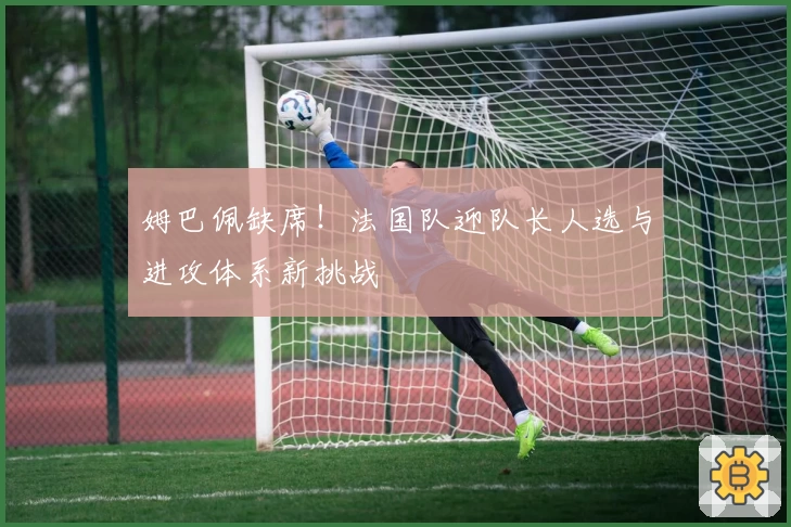 姆巴佩缺席！法国队迎队长人选与进攻体系新挑战
