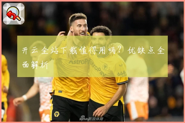 开云全站下载值得用吗？优缺点全面解析