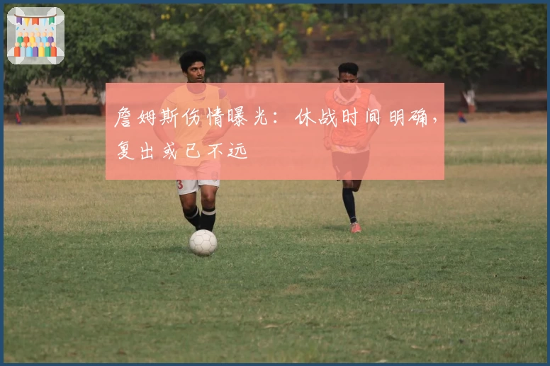 詹姆斯伤情曝光：休战时间明确，复出或已不远