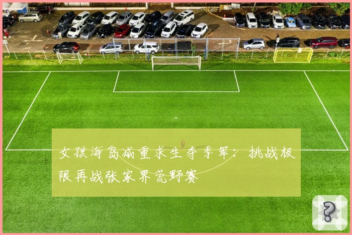 女孩海岛减重求生夺季军:挑战极限再战张家界荒野赛