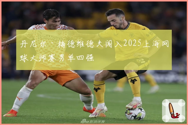 丹尼尔·梅德维德夫闯入2025上海网球大师赛男单四强