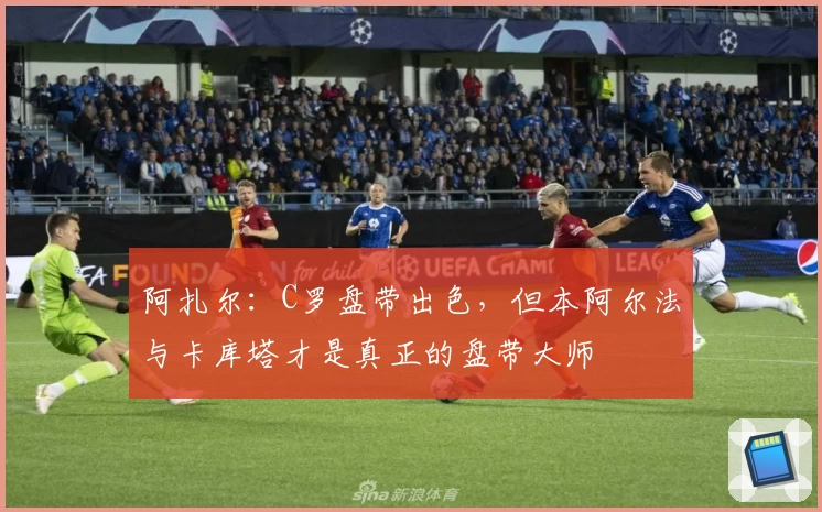 阿扎尔：C罗盘带出色，但本阿尔法与卡库塔才是真正的盘带大师