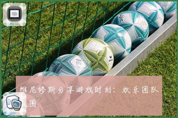 维尼修斯分享游戏时刻：欢乐团队氛围
