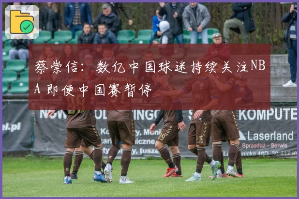 蔡崇信：数亿中国球迷持续关注NBA 即便中国赛暂停