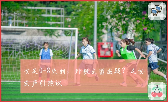 女足0-8失利，外教去留成疑？足协发声引热议