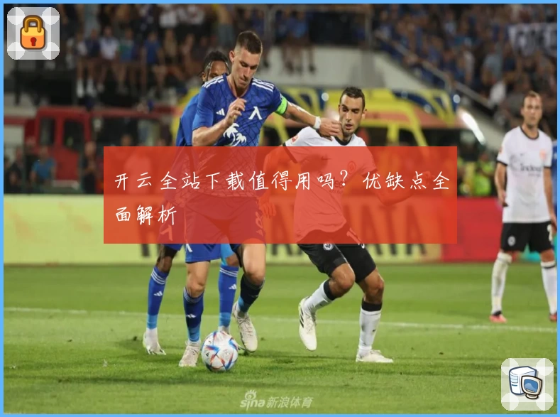 开云全站下载值得用吗？优缺点全面解析