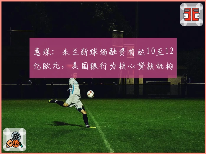 意媒：米兰新球场融资将达10至12亿欧元，美国银行为核心贷款机构
