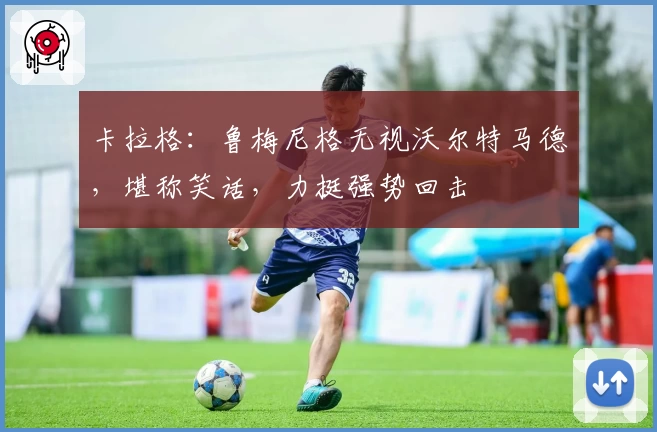 卡拉格：鲁梅尼格无视沃尔特马德，堪称笑话，力挺强势回击